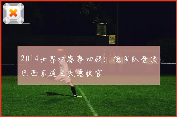 2014世界杯赛事回顾:德国队登顶巴西东道主失意收官